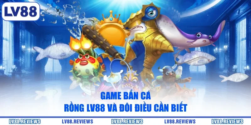 Game Bắn Cá Rồng LV88 và đôi điều cần biết